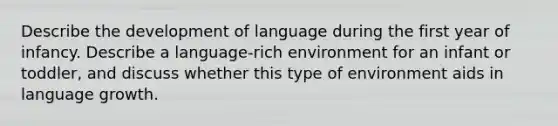 Describe the development of language during the first year of infancy. Describe a language-rich environment for an infant or toddler, and discuss whether this type of environment aids in language growth.