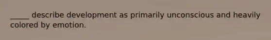 _____ describe development as primarily unconscious and heavily colored by emotion.