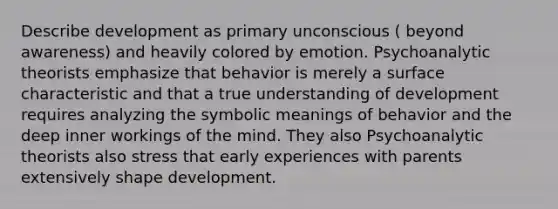 Describe development as primary unconscious ( beyond awareness) and heavily colored by emotion. Psychoanalytic theorists emphasize that behavior is merely a surface characteristic and that a true understanding of development requires analyzing the symbolic meanings of behavior and the deep inner workings of the mind. They also Psychoanalytic theorists also stress that early experiences with parents extensively shape development.