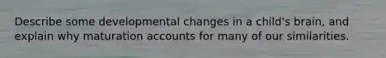 Describe some developmental changes in a child's brain, and explain why maturation accounts for many of our similarities.