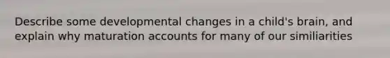 Describe some developmental changes in a child's brain, and explain why maturation accounts for many of our similiarities