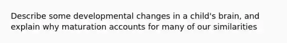 Describe some developmental changes in a child's brain, and explain why maturation accounts for many of our similarities