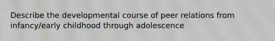 Describe the developmental course of peer relations from infancy/early childhood through adolescence