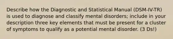 Describe how the Diagnostic and Statistical Manual (DSM-IV-TR) is used to diagnose and classify mental disorders; include in your description three key elements that must be present for a cluster of symptoms to qualify as a potential mental disorder. (3 Ds!)