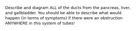 Describe and diagram ALL of the ducts from the pancreas, liver, and gallbladder. You should be able to describe what would happen (in terms of symptoms) if there were an obstruction ANYWHERE in this system of tubes!