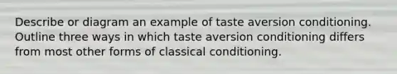 Describe or diagram an example of taste aversion conditioning. Outline three ways in which taste aversion conditioning differs from most other forms of classical conditioning.