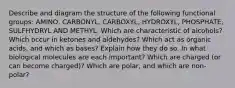 Describe and diagram the structure of the following functional groups: AMINO, CARBONYL, CARBOXYL, HYDROXYL, PHOSPHATE, SULFHYDRYL AND METHYL. Which are characteristic of alcohols? Which occur in ketones and aldehydes? Which act as organic acids, and which as bases? Explain how they do so. In what biological molecules are each important? Which are charged (or can become charged)? Which are polar, and which are non-polar?