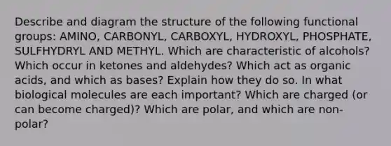 Describe and diagram the structure of the following functional groups: AMINO, CARBONYL, CARBOXYL, HYDROXYL, PHOSPHATE, SULFHYDRYL AND METHYL. Which are characteristic of alcohols? Which occur in ketones and aldehydes? Which act as organic acids, and which as bases? Explain how they do so. In what biological molecules are each important? Which are charged (or can become charged)? Which are polar, and which are non-polar?