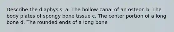 Describe the diaphysis. a. The hollow canal of an osteon b. The body plates of spongy bone tissue c. The center portion of a long bone d. The rounded ends of a long bone