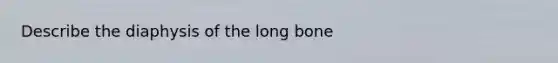 Describe the diaphysis of the long bone