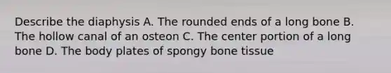 Describe the diaphysis A. The rounded ends of a long bone B. The hollow canal of an osteon C. The center portion of a long bone D. The body plates of spongy bone tissue