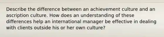 Describe the difference between an achievement culture and an ascription culture. How does an understanding of these differences help an international manager be effective in dealing with clients outside his or her own culture?