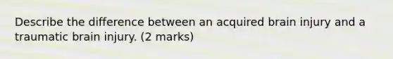 Describe the difference between an acquired brain injury and a traumatic brain injury. (2 marks)