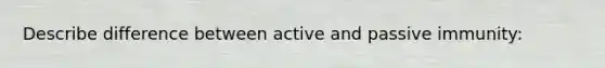 Describe difference between active and passive immunity: