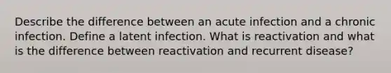 Describe the difference between an acute infection and a chronic infection. Define a latent infection. What is reactivation and what is the difference between reactivation and recurrent disease?