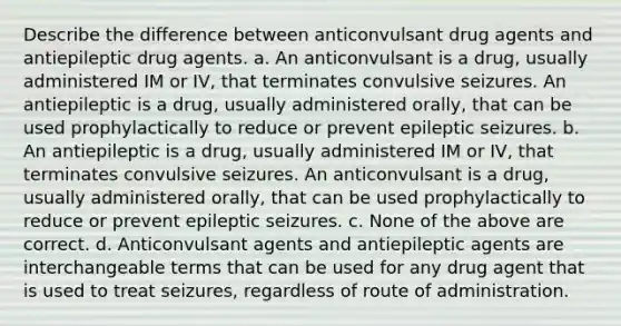 Describe the difference between anticonvulsant drug agents and antiepileptic drug agents. a. An anticonvulsant is a drug, usually administered IM or IV, that terminates convulsive seizures. An antiepileptic is a drug, usually administered orally, that can be used prophylactically to reduce or prevent epileptic seizures. b. An antiepileptic is a drug, usually administered IM or IV, that terminates convulsive seizures. An anticonvulsant is a drug, usually administered orally, that can be used prophylactically to reduce or prevent epileptic seizures. c. None of the above are correct. d. Anticonvulsant agents and antiepileptic agents are interchangeable terms that can be used for any drug agent that is used to treat seizures, regardless of route of administration.