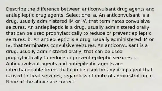 Describe the difference between anticonvulsant drug agents and antiepileptic drug agents. Select one: a. An anticonvulsant is a drug, usually administered IM or IV, that terminates convulsive seizures. An antiepileptic is a drug, usually administered orally, that can be used prophylactically to reduce or prevent epileptic seizures. b. An antiepileptic is a drug, usually administered IM or IV, that terminates convulsive seizures. An anticonvulsant is a drug, usually administered orally, that can be used prophylactically to reduce or prevent epileptic seizures. c. Anticonvulsant agents and antiepileptic agents are interchangeable terms that can be used for any drug agent that is used to treat seizures, regardless of route of administration. d. None of the above are correct.