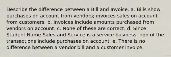 Describe the difference between a Bill and Invoice. a. Bills show purchases on account from vendors; invoices sales on account from customers. b. Invoices include amounts purchased from vendors on account. c. None of these are correct. d. Since Student Name Sales and Service is a service business, non of the transactions include purchases on account. e. There is no difference between a vendor bill and a customer invoice.