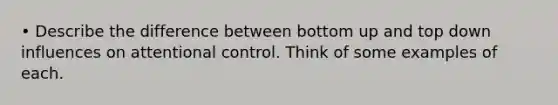 • Describe the difference between bottom up and top down influences on attentional control. Think of some examples of each.