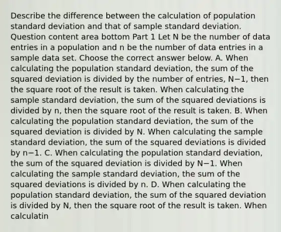 Describe the difference between the calculation of population standard deviation and that of sample standard deviation. Question content area bottom Part 1 Let N be the number of data entries in a population and n be the number of data entries in a sample data set. Choose the correct answer below. A. When calculating the population standard​ deviation, the sum of the squared deviation is divided by the number of​ entries, N−​1, then the square root of the result is taken. When calculating the sample standard​ deviation, the sum of the squared deviations is divided by​ n, then the square root of the result is taken. B. When calculating the population standard​ deviation, the sum of the squared deviation is divided by N. When calculating the sample standard​ deviation, the sum of the squared deviations is divided by n−1. C. When calculating the population standard​ deviation, the sum of the squared deviation is divided by N−1. When calculating the sample standard​ deviation, the sum of the squared deviations is divided by n. D. When calculating the population standard​ deviation, the sum of the squared deviation is divided by​ N, then the square root of the result is taken. When calculatin