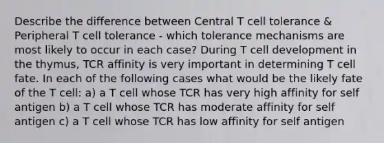 Describe the difference between Central T cell tolerance & Peripheral T cell tolerance - which tolerance mechanisms are most likely to occur in each case? During T cell development in the thymus, TCR affinity is very important in determining T cell fate. In each of the following cases what would be the likely fate of the T cell: a) a T cell whose TCR has very high affinity for self antigen b) a T cell whose TCR has moderate affinity for self antigen c) a T cell whose TCR has low affinity for self antigen