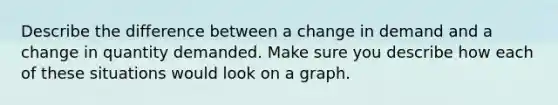 Describe the difference between a change in demand and a change in quantity demanded. Make sure you describe how each of these situations would look on a graph.