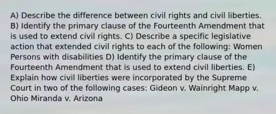 A) Describe the difference between civil rights and civil liberties. B) Identify the primary clause of the Fourteenth Amendment that is used to extend civil rights. C) Describe a specific legislative action that extended civil rights to each of the following: Women Persons with disabilities D) Identify the primary clause of the Fourteenth Amendment that is used to extend civil liberties. E) Explain how civil liberties were incorporated by the Supreme Court in two of the following cases: Gideon v. Wainright Mapp v. Ohio Miranda v. Arizona