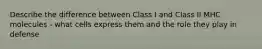 Describe the difference between Class I and Class II MHC molecules - what cells express them and the role they play in defense