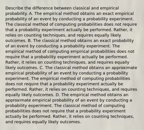 Describe the difference between classical and empirical probability. A. The empirical method obtains an exact empirical probability of an event by conducting a probability experiment. The classical method of computing probabilities does not require that a probability experiment actually be performed.​ Rather, it relies on counting​ techniques, and requires equally likely outcomes. B. The classical method obtains an exact probability of an event by conducting a probability experiment. The empirical method of computing empirical probabilities does not require that a probability experiment actually be performed.​ Rather, it relies on counting​ techniques, and requires equally likely outcomes. C. The classical method obtains an approximate empirical probability of an event by conducting a probability experiment. The empirical method of computing probabilities does not require that a probability experiment actually be performed.​ Rather, it relies on counting​ techniques, and requires equally likely outcomes. D. The empirical method obtains an approximate empirical probability of an event by conducting a probability experiment. The classical method of computing probabilities does not require that a probability experiment actually be performed.​ Rather, it relies on counting​ techniques, and requires equally likely outcomes.