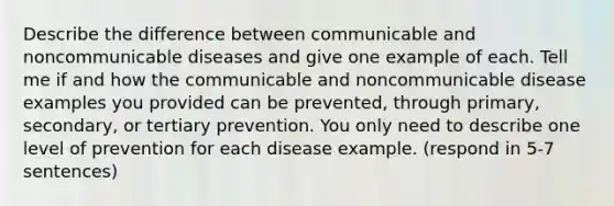 Describe the difference between communicable and noncommunicable diseases and give one example of each. Tell me if and how the communicable and noncommunicable disease examples you provided can be prevented, through primary, secondary, or tertiary prevention. You only need to describe one level of prevention for each disease example. (respond in 5-7 sentences)