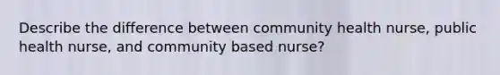 Describe the difference between community health nurse, public health nurse, and community based nurse?