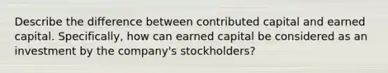 Describe the difference between contributed capital and earned capital. Specifically, how can earned capital be considered as an investment by the company's stockholders?