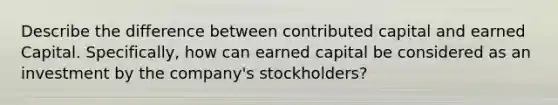 Describe the difference between contributed capital and earned Capital. Specifically, how can earned capital be considered as an investment by the company's stockholders?