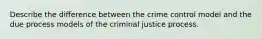 Describe the difference between the crime control model and the due process models of the criminal justice process.