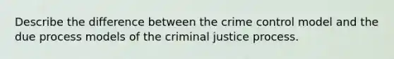 Describe the difference between the crime control model and the due process models of the criminal justice process.