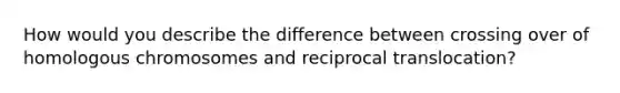 How would you describe the difference between crossing over of homologous chromosomes and reciprocal translocation?