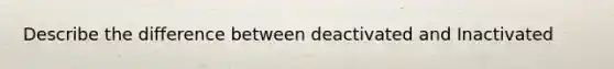 Describe the difference between deactivated and Inactivated