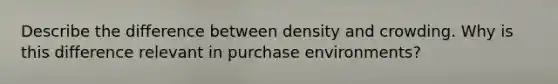 Describe the difference between density and crowding. Why is this difference relevant in purchase environments?