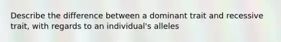 Describe the difference between a dominant trait and recessive trait, with regards to an individual's alleles