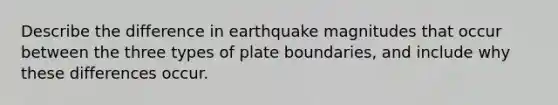 Describe the difference in earthquake magnitudes that occur between the three types of plate boundaries, and include why these differences occur.