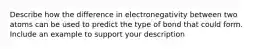 Describe how the difference in electronegativity between two atoms can be used to predict the type of bond that could form. Include an example to support your description