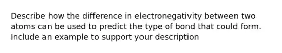 Describe how the difference in electronegativity between two atoms can be used to predict the type of bond that could form. Include an example to support your description