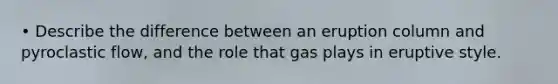 • Describe the difference between an eruption column and pyroclastic flow, and the role that gas plays in eruptive style.