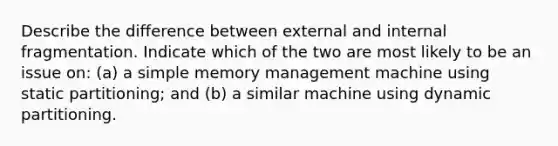 Describe the difference between external and internal fragmentation. Indicate which of the two are most likely to be an issue on: (a) a simple memory management machine using static partitioning; and (b) a similar machine using dynamic partitioning.