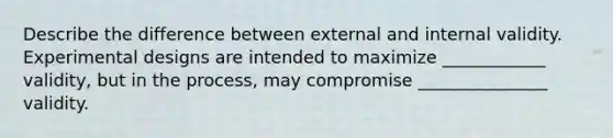 Describe the difference between external and internal validity. Experimental designs are intended to maximize ____________ validity, but in the process, may compromise _______________ validity.