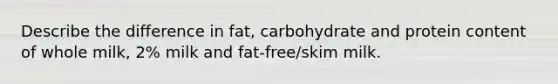 Describe the difference in fat, carbohydrate and protein content of whole milk, 2% milk and fat-free/skim milk.