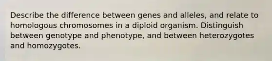 Describe the difference between genes and alleles, and relate to homologous chromosomes in a diploid organism. Distinguish between genotype and phenotype, and between heterozygotes and homozygotes.