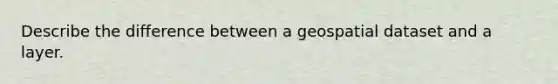 Describe the difference between a geospatial dataset and a layer.