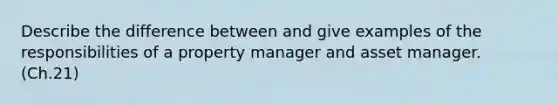 Describe the difference between and give examples of the responsibilities of a property manager and asset manager. (Ch.21)