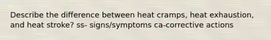 Describe the difference between heat cramps, heat exhaustion, and heat stroke? ss- signs/symptoms ca-corrective actions